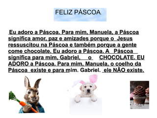FELIZ PÁSCOA.
Eu adoro a Páscoa. Para mim, Manuela, a PáscoaEu adoro a Páscoa. Para mim, Manuela, a Páscoa
significa amor, paz e amizades porque o Jesussignifica amor, paz e amizades porque o Jesus
ressuscitou na Páscoa e também porque a genteressuscitou na Páscoa e também porque a gente
come chocolate. Eu adoro a Páscoa. A Páscoacome chocolate. Eu adoro a Páscoa. A Páscoa
significa para mim, Gabriel, osignifica para mim, Gabriel, o CHOCOLATE. EUCHOCOLATE. EU
ADORO a Páscoa. Para mim, Manuela, o coelho daADORO a Páscoa. Para mim, Manuela, o coelho da
Páscoa existe e para mim, Gabriel, ele NÃO existe.Páscoa existe e para mim, Gabriel, ele NÃO existe.
 