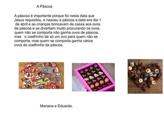 A Páscoa
A páscoa é importante porque foi nesta data que
Jesus requisitou, e nasceu a páscoa a data era dia 1
de abril e as crianças brincavam de cassa aos ovos
de páscoa e se divertiam muito procurando os ovos.
quem não se comporta não ganha ovos de páscoa,
mas o coelhinho da só um ovo para quem não se
comporta, mas quem se comporta ganha vários
ovos do coelhinho da páscoa.
Mariana e Eduarda.
 