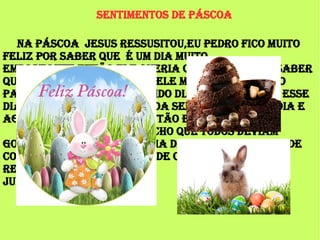 Sentimentos de Páscoa
Na Páscoa Jesus ressusitou,eu Pedro fico muito
feliz por saber que é um dia muito
emportante então ele queria que todo mundo saber
que ele ressucitou então ele mandou um coelho
para selebrar esse querido dia então chamou esse
dia de Páscoa mas a Páscoa sempre mudava o dia e
agora é dia 1º de Abril então eu agradesso.
Eu adoro a Páscoa e acho que todos deviam
gostar dela porque e uma data emportante e de
comer muito chocolate! E de comerorar a
ressurreição de Jesus.
Julia
 