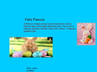 Feliz Pascoa
A Páscoa é legal porque jesus ressuscitou Que a
Páscoa seja muito legal,divertida,amor. Para mim a
Páscoa significa carinho. Para mim Arthur a Páscoa
significa paz.
Ana Luiza
e Arthur
 