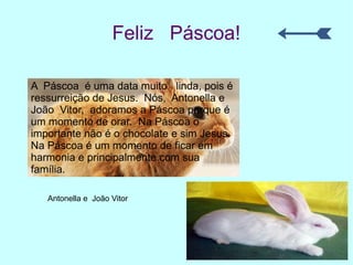 Feliz Páscoa!
A Páscoa é uma data muito linda, pois é
ressurreição de Jesus. Nós, Antonella e
João Vitor, adoramos a Páscoa porque é
um momento de orar. Na Páscoa o
importante não é o chocolate e sim Jesus.
Na Páscoa é um momento de ficar em
harmonia e principalmente com sua
família.
Antonella e João Vitor
 