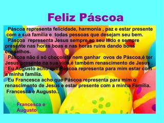 Páscoa representa felicidade, harmonia , paz e estar presente
com a sua família e todas pessoas que desejam seu bem.
Páscoa representa Jesus sempre ao seu lado e sempre
presente nas horas boas e nas horas ruins dando bons
conselhos.
Páscoa não é só chocolate nem ganhar ovos de Páscoa,é ter
Jesus presente na sua vida,é também renascimento de Jesus .
Eu Augusto acho que Páscoa representa para mim estar com
a minha família.
Eu Francesca acho que Páscoa representa para mim o
renascimento de Jesus e estar presente com a minha Família.
Francesca e Augusto..
Feliz Páscoa
Francesca e
Augusto
 