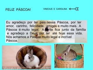 FELIZ PÁSCOA!
Eu agradeço por ter pais nessa Páscoa, por ter
amor, carinho, felicidade, amigos e muito mais. A
Páscoa é muito legal. A gente fica junto da família
e agradeço a Deus por ter até hoje essa vida.
Nós achamos a Páscoa muito legal e incrível
Páscoa.
VINICIUS E CAROLINA
 