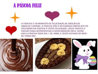 A PÁSCOA FELIZ
A Páscoa e um momento de felicidade,de emoção,de
amor,de carinho. A Páscoa não é só ganhar chocolate do
coelhinho da páscoa é viver felicidade. Jesus trouxe o
coelho para representar A RESSURREIÇÃO dele .Nesse
ano a páscoa sera dia 1 de Abril e Jesus estará no meio
de todos nós
 