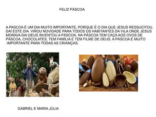 FELIZ PÁSCOA
A PASCOA É UM DIA MUITO IMPORTANTE, PORQUE É O DIA QUE JESUS RESSUCITOU.
DAÍ ESTE DIA VIROU NOVIDADE PARA TODOS OS HABITANTES DA VILA ONDE JESUS
MORAVA DAI DEUS INVENTOU A PÁSCOA. NA PÁSCOA TEM CAÇA AOS OVOS DE
PÁSCOA, CHOCOLATES, TEM FAMÍLIA E TEM FILME DE DEUS. A PÁSCOA É MUITO
IMPORTANTE PARA TODAS AS CRIANÇAS.
GABRIEL E MARIA JÚLIA
 