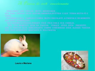 desejamos UMA PÁSCOA MUITO ABENÇOADA .
QUE ESSA PÁSCOA SEJA ALEGRE,AMOROSA,DIVETIDA E QUE TENHA Muita fé e
união
CELEBRAR COM A FAMÍLIA e COMER MUITO CHOCOLATE .a pascoa e um momento
que jesus ressuscitou
Nos amamos a páscoa porque você fica com a sua família.
NÃO TEM MOMENTO RUIM NA PASCOA PORQUE JESUS ESTA PRESENTE .
Que a pascoa seja emocionante vamos comemorar essa alegre pascoa.
que você aproveite bastante a sua pascoa .
A Páscoa de 2018 emocionante
Laura e Mariana
 