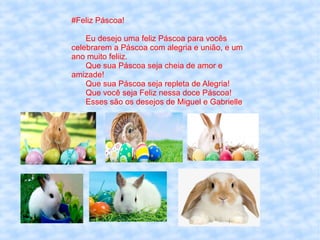 #Feliz Páscoa!
Eu desejo uma feliz Páscoa para vocês
celebrarem a Páscoa com alegria e união, e um
ano muito feliiz.
Que sua Páscoa seja cheia de amor e
amizade!
Que sua Páscoa seja repleta de Alegria!
Que você seja Feliz nessa doce Páscoa!
Esses são os desejos de Miguel e Gabrielle
 