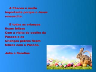 A Páscoa é muito
importante porque o Jesus
ressuscita.
E todas as crianças
ficam felizes
Com a visita do coelho da
Páscoa e as
Crianças pobres ficam
felizes com a Páscoa.
Júlia e Caroline
 