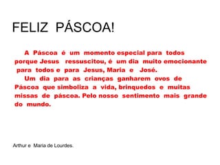 A Páscoa é um momento especial para todos
porque Jesus ressuscitou, é um dia muito emocionante
para todos e para Jesus, Maria e José.
Um dia para as crianças ganharem ovos de
Páscoa que simboliza a vida, brinquedos e muitas
missas de páscoa. Pelo nosso sentimento mais grande
do mundo.
FELIZ PÁSCOA!
Arthur e Maria de Lourdes.
 