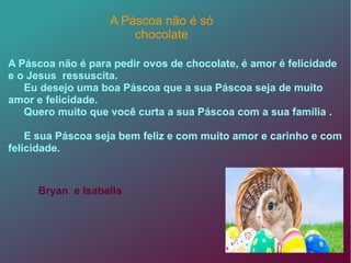 A Páscoa não é para pedir ovos de chocolate, é amor é felicidade
e o Jesus ressuscita.
Eu desejo uma boa Páscoa que a sua Páscoa seja de muito
amor e felicidade.
Quero muito que você curta a sua Páscoa com a sua família .
E sua Páscoa seja bem feliz e com muito amor e carinho e com
felicidade.
A Páscoa não é só
chocolate
Bryan e Isabella
 