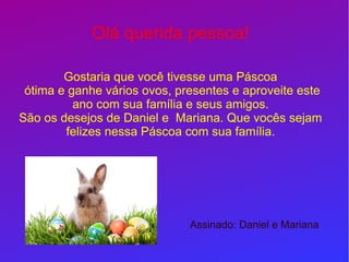 Olá querida pessoa!
Gostaria que você tivesse uma Páscoa
ótima e ganhe vários ovos, presentes e aproveite este
ano com sua família e seus amigos.
São os desejos de Daniel e Mariana. Que vocês sejam
felizes nessa Páscoa com sua família.
Assinado: Daniel e Mariana
 