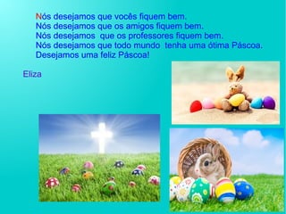 Nós desejamos que vocês fiquem bem.
Nós desejamos que os amigos fiquem bem.
Nós desejamos que os professores fiquem bem.
Nós desejamos que todo mundo tenha uma ótima Páscoa.
Desejamos uma feliz Páscoa!
Eliza
E
 