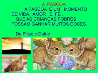 A PÁSCOA
A PÁSCOA É UM MOMENTO
DE VIDA, AMOR E FÉ .
QUE AS CRIANÇAS POBRES
POSSAM GANHAR MUITOS DOCES .
De Filipe e Dafne
 