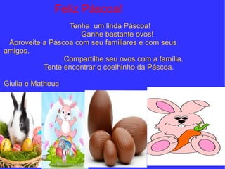 Feliz Páscoa!
Tenha um linda Páscoa!
Ganhe bastante ovos!
Aproveite a Páscoa com seu familiares e com seus
amigos.
Compartilhe seu ovos com a família.
Tente encontrar o coelhinho da Páscoa.
Giulia e Matheus
 