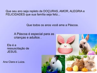 Que seu ano seja repleto de DOÇURAS, AMOR, ALEGRIA e
FELICIDADES que sua família seja feliz...
Ana Clara e Luiza.
A Páscoa é especial para as
crianças e adultos .
Ela é a
ressuscitação de
JESUS.
Que todos os anos você ame a Páscoa.
 