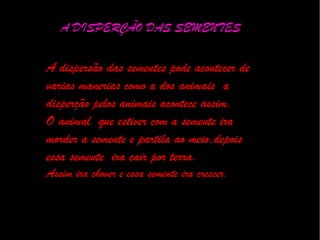 A DISPERÇÃO DAS SEMENTES
A dispersão das sementes pode acontecer de
varias manerias como a dos animais a
disperção pelos animais acontece assim.
O animal que estiver com a semente ira
morder a semente e partila ao meio,depois
essa semente ira cair por terra.
Assim ira chover e essa semente ira crescer.
 