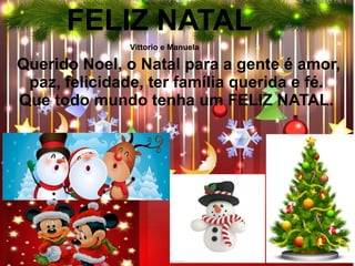 Querido Noel, o Natal para a gente é amor,
paz, felicidade, ter família querida e fé.
Que todo mundo tenha um FELIZ NATAL.
FELIZ NATAL
Vittorio e Manuela
 