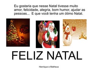 Eu gostaria que nesse Natal tivesse muito
amor, felicidade, alegria, bom humor, ajudar as
pessoas... E que você tenha um ótimo Natal.
FELIZ NATAL
Henrique e Matheus
 