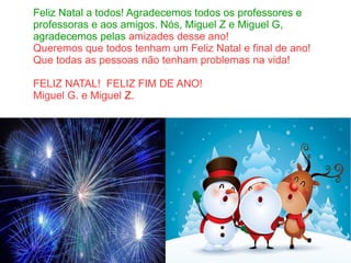 Feliz Natal a todos! Agradecemos todos os professores e
professoras e aos amigos. Nós, Miguel Z e Miguel G,
agradecemos pelas amizades desse ano!
Queremos que todos tenham um Feliz Natal e final de ano!
Que todas as pessoas não tenham problemas na vida!
FELIZ NATAL! FELIZ FIM DE ANO!
Miguel G. e Miguel Z.
 