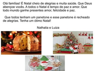 Olá famílias! É Natal cheio de alegrias e muita saúde. Que Deus
abençoe vocês. A todos o Natal é tempo de paz e amor. Que
todo mundo ganhe presentes amor, felicidade e paz.
Que todos tenham um panetone e esse panetone é recheado
de alegrias. Tenha um ótimo Natal!
Nathalia e Luiza
 