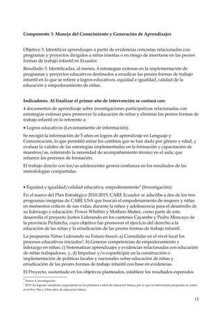 Componente 3. Manejo del Conocimiento y Generación de Aprendizajes
Objetivo 3. Identificar aprendizajes a partir de evidencias concretas relacionadas con
programas y proyectos dirigidos a niñas insertas o en riesgo de insertarse en las peores
formas de trabajo infantil en Ecuador.
Resultado 3. Identificadas, al menos, 4 estrategias exitosas en la implementación de
programas y proyectos educativos destinados a erradicar las peores formas de trabajo
infantil en lo que se refiere a logros educativos, equidad e igualdad, calidad de la
educación y empoderamiento de niñas.
Indicadores. Al finalizar el primer año de intervención se contará con:
4 documentos de aprendizaje sobre investigaciones participativas relacionadas con
estrategias exitosas para promover la educación de niñas y eliminar las peores formas de
trabajo infantil en lo referente a:
• Logros educativos (Levantamiento de información):
Se recogió la información de 5 años en logros de aprendizaje en Lenguaje y
Comunicación, lo que permitió mirar los cambios que se han dado por género y edad, y
evaluar la validez de las estrategias implementadas en la formación y capacitación de
maestros/as, reiterando la necesidad de acompañamiento técnico en el aula, que
refuerce los procesos de formación.
El trabajo directo con los/as adolescentes genera confianza en los resultados de las
metodologías compartidas.
• Equidad e igualdad/calidad educativa, empoderamiento 4 (Investigación):
En el marco del Plan Estratégico 2010-2015, CARE Ecuador se adscribe a dos de los tres
programas insignias de CARE USA que buscan el empoderamiento de mujeres y niñas
en momentos críticos de sus vidas; durante la niñez y adolescencia para el desarrollo de
su liderazgo y educación: Power Whithin y Mothers Matter, como parte de esto
desarrolla el proyecto Juntos Liderando en los cantones Cayambe y Pedro Moncayo de
la provincia Pichincha, cuyo objetivo fue promover el ejercicio del derecho a la
educación de las niñas y la erradicación de las peores formas de trabajo infantil.
La propuesta Niñas Liderando su Futuro buscó: a) Consolidar en el nivel local los
procesos educativos iniciados5; b) Generar competencias de empoderamiento y
liderazgo en niñas; c) Sistematizar aprendizajes y evidencias relacionadas con educación
de niñas trabajadoras, y, d) Impulsar y/o coparticipar en la construcción o
implementación de políticas locales y nacionales sobre educación de niñas y
erradicación de las peores formas de trabajo infantil con base en evidencias.
El Proyecto, sustentado en los objetivos planteados, establece los resultados esperados
4

Anexo 4, Investigación.
SOY! ha logrado resultados importantes en los primeros 6 años de educación básica, por lo que la intervención propuesta se centra
en el 8vo, 9no y 10mo años de educación básica.
5

15

 