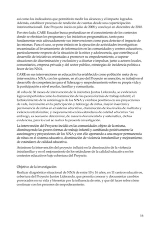así como los indicadores que permitirán medir los alcances y el impacto logrados.
Además, establecer procesos de rendición de cuentas desde una coparticipación
interinstitucionall. Este Proyecto inició en julio de 2008 y concluyó en diciembre de 2010.
Por otro lado, CARE Ecuador busca profundizar en el conocimiento de los contextos
donde se efectúan los programas y las iniciativas programáticas, tanto para
fundamentar más adecuadamente sus intervenciones como para detectar el impacto de
las mismas. Para el caso, se pone énfasis en la ejecución de actividades investigativas
encaminadas al levantamiento de información en las comunidades y centros educativos,
particularmente respecto de la situación de la niñez y adolescencia, que contribuya al
desarrollo de iniciativas orientadas a promover su empoderamiento, a superar
situaciones de discriminación y exclusión y a diseñar e impulsar, junto a actores locales,
comunitarios, empresa privada y del sector público, estrategias de incidencia política a
favor de los NNA.
CARE en sus intervenciones en educación ha establecido como población meta de su
intervención a NNA, con los quienes, en el caso del Proyecto en mención, se trabajó en el
desarrollo de competencias para el liderazgo y empoderamiento sobre su propia vida y
la participación a nivel escolar, familiar y comunitaria.
Al cabo de 30 meses de intervención de la iniciativa Juntos Liderando, se evidencian
logros importantes como la disminución de las peores formas de trabajo infantil, el
fortalecimiento de la autoimagen de los NNA y cambios positivos en sus proyecciones
de vida, incremento en la participación y liderazgo de niñas, mayor inserción y
permanencia de niñas en el sistema educativo, disminución de los niveles de maltrato y
violencia intrafamiliar, y mejoramiento en los estándares de calidad educativa. Sin
embargo, es necesario determinar, de manera documentada y sistemática, dichas
evidencias, para lo cual se realiza la presente investigación.
La intervención del Proyecto incidió en las comunidades objeto de la misma,
disminuyendo las peores formas de trabajo infantil y cambiando positivamente la
autoimagen y proyecciones de los NNA y con ello aportando a una mayor permanencia
de niñas en el sistema educativo, disminución de violencia intrafamiliar y mejoramiento
de estándares de calidad educativa.
Asimismo la intervención del proyecto influirá en la disminución de la violencia
intrafamiliar y en el mejoramiento de los estándares de la calidad educativa en los
contextos educativos bajo cobertura del Proyecto.
Objetivo de la investigación
Realizar diagnóstico situacional de NNA de entre 10 y 16 años, en 11 centros educativos,
cobertura del Proyecto Juntos Liderando, que permita conocer y documentar cambios
provocados en su vida y bienestar por la influencia de este, y que dé luces sobre cómo
continuar con los procesos de empoderamiento.

16

 