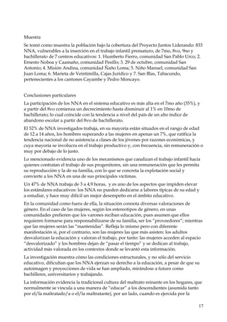 Muestra
Se tomó como muestra la población bajo la cobertura del Proyecto Juntos Liderando: 833
NNA, vulnerables a la inserción en el trabajo infantil prematuro, de 7mo, 8vo, 9no y
bachillerato de 7 centros educativos: 1. Humberto Fierro, comunidad San Pablo Urco; 2.
Ernesto Noboa y Caamaño, comunidad Pesillo; 3. 29 de octubre, comunidad San
Antonio; 4. Misión Andina, comunidad Ñaño Loma; 5. Niño Manuel, comunidad San
Juan Loma; 6. Marieta de Veintimilla, Cajas Jurídico y 7. San Blas, Tabacundo,
pertenecientes a los cantones Cayambe y Pedro Moncayo.
Conclusiones particulares
La participación de los NNA en el sistema educativo es más alta en el 7mo año (35%), y
a partir del 8vo comienza un decrecimiento hasta disminuir al 1% en 10mo de
bachillerato; lo cual coincide con la tendencia a nivel del país de un alto índice de
abandono escolar a partir del 8vo de bachillerato.
El 52% de NNA investigados trabaja, en su mayoría están situados en el rango de edad
de 12 a 14 años, los hombres superando a las mujeres en apenas un 7%, que ratifica la
tendencia nacional de no asistencia a clases de los jóvenes por razones económicas, y
cuya mayoría se involucra en el trabajo productivo y, con frecuencia, sin remuneración o
muy por debajo de lo justo.
Lo mencionado evidencia uno de los mecanismos que canalizan el trabajo infantil hacia
quienes contratan el trabajo de sus progenitores, sin una remuneración que les permita
su reproducción y la de su familia, con lo que se concreta la explotación social y
convierte a los NNA en una de sus principales víctimas.
Un 47% de NNA trabaja de 3 a 4,9 horas, y es uno de los aspectos que impiden elevar
los estándares educativos: los NNA no pueden dedicarse a labores típicas de su edad y
a estudiar, y hace muy difícil un mejor desempeño en el ámbito educativo.
En la comunidad como fuera de ella, la situación connota diversas valoraciones de
género. En el caso de las mujeres, según los estereotipos de género, en unas
comunidades prefieren que los varones reciban educación, pues asumen que ellos
requieren formarse para responsabilizarse de su familia, ser los “proveedores”; mientras
que las mujeres serán las “mantenidas”. Refleja lo mismo pero con diferente
manifestación si, por el contrario, son las mujeres las que más asisten: los adultos
desvalorizan la educación y valoran el trabajo, por tanto: las mujeres acceden al espacio
“desvalorizado” y los hombres dejan de “pasar el tiempo” y se dedican al trabajo,
actividad más valorada en los contextos donde se levantó esta información.
La investigación muestra cómo las condiciones estructurales, y no sólo del servicio
educativo, dificultan que los NNA ejerzan su derecho a la educación, a pesar de que su
autoimagen y proyecciones de vida se han ampliado, mirándose a futuro como
bachilleres, universitarios y trabajando.
La información evidencia la tradicional cultura del maltrato reinante en los hogares, que
normalmente se vincula a una manera de “educar” a los descendientes (asumida tanto
por el/la maltratado/a o el/la maltratante), por un lado, cuando es ejercida por la
17

 