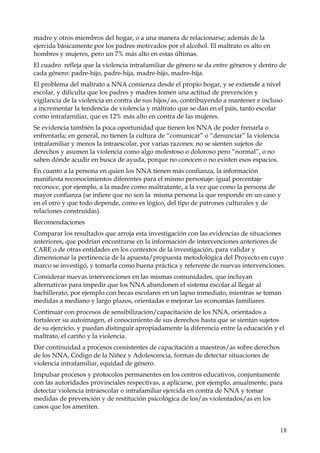 madre y otros miembros del hogar, o a una manera de relacionarse; además de la
ejercida básicamente por los padres motivados por el alcohol. El maltrato es alto en
hombres y mujeres, pero un 7% más alto en estas últimas.
El cuadro refleja que la violencia intrafamiliar de género se da entre géneros y dentro de
cada género: padre-hijo, padre-hija, madre-hijo, madre-hija.
El problema del maltrato a NNA comienza desde el propio hogar, y se extiende a nivel
escolar, y dificulta que los padres y madres tomen una actitud de prevención y
vigilancia de la violencia en contra de sus hijos/as, contribuyendo a mantener e incluso
a incrementar la tendencia de violencia y maltrato que se dan en el país, tanto escolar
como intrafamiliar, que es 12% más alto en contra de las mujeres.
Se evidencia también la poca oportunidad que tienen los NNA de poder frenarla o
enfrentarla; en general, no tienen la cultura de “comunicar” o “denunciar” la violencia
intrafamiliar y menos la intraescolar, por varias razones: no se sienten sujetos de
derechos y asumen la violencia como algo molestoso o doloroso pero “normal”, o no
saben dónde acudir en busca de ayuda, porque no conocen o no existen esos espacios.
En cuanto a la persona en quien los NNA tienen más confianza, la información
manifiesta reconocimientos diferentes para el mismo personaje: igual porcentaje
reconoce, por ejemplo, a la madre como maltratante, a la vez que como la persona de
mayor confianza (se infiere que no son la misma persona la que responde en un caso y
en el otro y que todo depende, como es lógico, del tipo de patrones culturales y de
relaciones construidas).
Recomendaciones
Comparar los resultados que arroja esta investigación con las evidencias de situaciones
anteriores, que podrían encontrarse en la información de intervenciones anteriores de
CARE o de otras entidades en los contextos de la investigación, para validar y
dimensionar la pertinencia de la apuesta/propuesta metodológica del Proyecto en cuyo
marco se investigó, y tomarla como buena práctica y referente de nuevas intervenciones.
Considerar nuevas intervenciones en las mismas comunidades, que incluyan
alternativas para impedir que los NNA abandonen el sistema escolar al llegar al
bachillerato, por ejemplo con becas escolares en un lapso inmediato, mientras se toman
medidas a mediano y largo plazos, orientadas e mejorar las economías familiares.
Continuar con procesos de sensibilización/capacitación de los NNA, orientados a
fortalecer su autoimagen, el conocimiento de sus derechos hasta que se sientan sujetos
de su ejercicio, y puedan distinguir apropiadamente la diferencia entre la educación y el
maltrato, el cariño y la violencia.
Dar continuidad a procesos consistentes de capacitación a maestros/as sobre derechos
de los NNA, Código de la Niñez y Adolescencia, formas de detectar situaciones de
violencia intrafamiliar, equidad de género.
Impulsar procesos y protocolos permanentes en los centros educativos, conjuntamente
con las autoridades provinciales respectivas, a aplicarse, por ejemplo, anualmente, para
detectar violencia intraescolar o intrafamiliar ejercida en contra de NNA y tomar
medidas de prevención y de restitución psicológica de los/as violentados/as en los
casos que los ameriten.

18

 