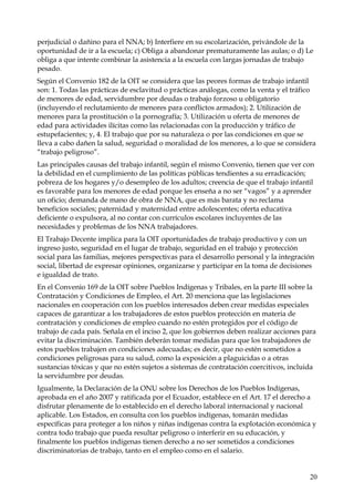 perjudicial o dañino para el NNA; b) Interfiere en su escolarización, privándole de la
oportunidad de ir a la escuela; c) Obliga a abandonar prematuramente las aulas; o d) Le
obliga a que intente combinar la asistencia a la escuela con largas jornadas de trabajo
pesado.
Según el Convenio 182 de la OIT se considera que las peores formas de trabajo infantil
son: 1. Todas las prácticas de esclavitud o prácticas análogas, como la venta y el tráfico
de menores de edad, servidumbre por deudas o trabajo forzoso u obligatorio
(incluyendo el reclutamiento de menores para conflictos armados); 2. Utilización de
menores para la prostitución o la pornografía; 3. Utilización u oferta de menores de
edad para actividades ilícitas como las relacionadas con la producción y tráfico de
estupefacientes; y, 4. El trabajo que por su naturaleza o por las condiciones en que se
lleva a cabo dañen la salud, seguridad o moralidad de los menores, a lo que se considera
“trabajo peligroso”.
Las principales causas del trabajo infantil, según el mismo Convenio, tienen que ver con
la debilidad en el cumplimiento de las políticas públicas tendientes a su erradicación;
pobreza de los hogares y/o desempleo de los adultos; creencia de que el trabajo infantil
es favorable para los menores de edad porque les enseña a no ser “vagos” y a aprender
un oficio; demanda de mano de obra de NNA, que es más barata y no reclama
beneficios sociales; paternidad y maternidad entre adolescentes; oferta educativa
deficiente o expulsora, al no contar con currículos escolares incluyentes de las
necesidades y problemas de los NNA trabajadores.
El Trabajo Decente implica para la OIT oportunidades de trabajo productivo y con un
ingreso justo, seguridad en el lugar de trabajo, seguridad en el trabajo y protección
social para las familias, mejores perspectivas para el desarrollo personal y la integración
social, libertad de expresar opiniones, organizarse y participar en la toma de decisiones
e igualdad de trato.
En el Convenio 169 de la OIT sobre Pueblos Indígenas y Tribales, en la parte III sobre la
Contratación y Condiciones de Empleo, el Art. 20 menciona que las legislaciones
nacionales en cooperación con los pueblos interesados deben crear medidas especiales
capaces de garantizar a los trabajadores de estos pueblos protección en materia de
contratación y condiciones de empleo cuando no estén protegidos por el código de
trabajo de cada país. Señala en el inciso 2, que los gobiernos deben realizar acciones para
evitar la discriminación. También deberán tomar medidas para que los trabajadores de
estos pueblos trabajen en condiciones adecuadas; es decir, que no estén sometidos a
condiciones peligrosas para su salud, como la exposición a plaguicidas o a otras
sustancias tóxicas y que no estén sujetos a sistemas de contratación coercitivos, incluida
la servidumbre por deudas.
Igualmente, la Declaración de la ONU sobre los Derechos de los Pueblos Indígenas,
aprobada en el año 2007 y ratificada por el Ecuador, establece en el Art. 17 el derecho a
disfrutar plenamente de lo establecido en el derecho laboral internacional y nacional
aplicable. Los Estados, en consulta con los pueblos indígenas, tomarán medidas
específicas para proteger a los niños y niñas indígenas contra la explotación económica y
contra todo trabajo que pueda resultar peligroso o interferir en su educación, y
finalmente los pueblos indígenas tienen derecho a no ser sometidos a condiciones
discriminatorias de trabajo, tanto en el empleo como en el salario.

20

 