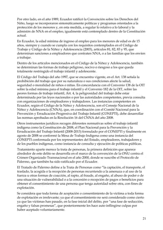 Por otro lado, en el año 1989, Ecuador ratificó la Convención sobre los Derechos del
Niño, luego se incorporaron sistemáticamente políticas y programas orientados a la
protección de los menores y, en esta medida, a regular lo relativo a lo laboral y la
admisión de NNA en el empleo, igualmente está contemplado dentro de la Constitución
actual.
En Ecuador, la edad mínima de ingreso al empleo para los menores de edad es de 15
años, siempre y cuando se cumpla con los requisitos contemplados en el Código de
Trabajo y Código de la Niñez y Adolescencia (2003), artículos 81, 82, 83 y 95, que
determinan sanciones a empleadores que contraten NNA, o a las familias que los envíen
a trabajar.
Dentro de los artículos mencionados en el Código de la Niñez y Adolescencia, también
se determinan las formas de trabajo peligroso, nocivo o riesgoso a los que queda
totalmente restringido el trabajo infantil y adolescente.
El Código del Trabajo del año 1997, que se encuentra vigente, en el Art. 138 señala la
prohibición del trabajo que por su naturaleza o sus condiciones afecte la salud,
seguridad o moralidad de niños o niñas. En concordancia con el Convenio 138 de la OIT
sobre la edad mínima para el trabajo infantil y el Convenio 182 de la OIT, sobre las
peores formas de trabajo infantil, Art. 4, la peligrosidad del trabajo debe estar
determinada por las leyes nacionales o por las autoridades competentes, previa consulta
con organizaciones de empleadores y trabajadores. Las instancias competentes en
Ecuador, según el Código de la Niñez y Adolescencia, son el Consejo Nacional de la
Niñez y Adolescencia (CNNA), que, en coordinación con el Comité Nacional para la
Prevención y Erradicación Progresiva del Trabajo Infantil (CONEPTI), debe desarrollar
las normas aprobadas en la Resolución 16 del CNNA del año 2008.
Otros instrumentos jurídicos recogen diferentes normativas sobre el trabajo infantil
indígena como la Constitución de 2008, el Plan Nacional para la Prevención y la
Erradicación del Trabajo Infantil (2008-2013) formulado por el CONEPTI y finalmente en
agosto de 2008 se conformó la Mesa de Trabajo Indígena como una instancia del
CONEPTI conformada por los representantes del Estado, empleadores, trabajadores y
de los pueblos indígenas, como instancia de consulta y ejecución de políticas públicas.
Tratamiento aparte merece la trata de personas, la primera definición que aparece
alrededor de este delito se desarrolla en el marco de la convención de la ONU contra el
Crimen Organizado Transnacional en el año 2000, donde se suscribe el Protocolo de
Palermo, que también ha sido ratificado por el Ecuador.
El Tratado de Palermo define a la Trata de Personas como “la captación, el transporte, el
traslado, la acogida o la recepción de personas recurriendo a la amenaza o al uso de la
fuerza u otras formas de coacción, al rapto, al fraude, al engaño, al abuso de poder o de
una situación de vulnerabilidad o a la concesión o recepción de pagos o beneficios para
obtener el consentimiento de una persona que tenga autoridad sobre otra, con fines de
explotación.
Se considera que toda forma de aceptación o consentimiento de la víctima a toda forma
de explotación es irrelevante; ya que el consentimiento no será considerado como cierto
ya que las víctimas han pasado, en la fase inicial del delito, por “una fase de seducción,
engaño y falsas promesas”, que posteriormente les hace auto inflingirse culpas por
haber aceptado voluntariamente.
21

 