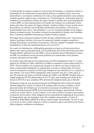 La trata puede ser interna cuando no se da el cruce de fronteras, y cuando la víctima es
trasladada de sus condiciones de precariedad, pobreza o conflicto social a otra zona
desarrollada y con mejores condiciones de vida, es decir preferentemente zonas urbanas,
ciudades grandes. Según lo que se menciona en “Ciudad Segura”, en Ecuador todas las
ciudades son consideradas núcleos de origen, tránsito o destino de la trata (Supliguicha
y otros, 2009). La trata internacional se da cuando las víctimas son conducidas a otros
países; por tanto, hay países de origen, tránsito y destino; similar a lo que sucede con la
trata interna, las víctimas son trasladadas desde países más pobres o con menores
oportunidades hacia otros “más prósperos”; a su vez, los países pueden ser de origen y
destino al mismo tiempo. En nuestro contexto los principales de destino son Colombia,
Perú, Venezuela, República Dominicana, Estados Unidos y España.
El Código Penal ecuatoriano tipifica el delito de trata, definiéndolo como “el promover,
inducir, participar, facilitar o favorecer la captación, traslado, acogida, recepción o
entrega de personas, recurriendo a la amenaza, violencia, engaño o cualquier otra forma
fraudulenta con fines de explotación ilícita, con o sin lucro”.
En cuanto a la información y bibliografía generada en el país en el transcurso de los
últimos diez años la principal fuente fue la publicación de la II Encuesta Nacional sobre
Trabajo Infantil, aplicada en el año 2006 y cuyos resultados fueron difundidos en mayo
de 2008. Los resultados de esta encuesta pudieron ser contrastados con la primera
encuesta realizada en el año 2001.
Se señala lo más relevante de esta información: los NNA trabajadores entre 5 y 17 años
bajaron de 720.450 en el 2001 a 662.665 en el 2006. Su asistencia escolar subió de 84,2% a
87,9%. En los cambios en la composición de género se observa un mayor número de
niños y adolescentes trabajando en comparación con niñas y adolescentes. En el área
rural se concentran la mayoría de NNA que trabajan, en una relación de 3 a 1 respecto al
área urbana. 3 de cada 4 NNA trabajadores están ocupados más de 7 o más meses al
año. De acuerdo a las cifras, el total de trabajo por abolir es de 580.889, dividido entre el
trabajo peligroso 213.752 adolescentes de 15 a 17 años, más el trabajo por abolir de los
niños/as 367.137, lo que constituye 88% del total del trabajo infantil, que es 662.443.
Finalmente, luego de una acuciosa búsqueda de bibliografía sobre el tema de trabajo
infantil indígena en el país, la evidencia de trabajos sobre el tema es mínima, vale la
pena mencionar dos trabajos que se encuentran en proceso de publicación: la tesis
doctoral de Kate Swanson (2005) de la Universidad de Glasgow, denominada Pidiendo
caridad en la ciudad: Mujeres y niños indígenas en las calles de Quito y Guayaquil, que analiza
la situación de los niños y niñas indígenas de la comunidad de Calguasig de la provincia
de Tungurahua, que son mendigos en las dos ciudades mencionadas y la tesis de
maestría de Erika Bedón (2009) de la Flacso, sede Ecuador, denominada: Tácticas de vida
y resistencia de niños y niñas indígenas en Quito y Guayaquil, que se concentra en los niños y
niñas indígenas vendedores ambulantes.

22

 