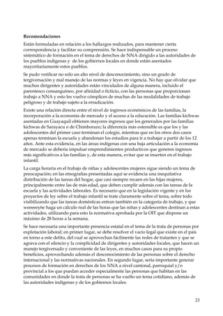 Recomendaciones
Están formuladas en relación a los hallazgos realizados, para mantener cierta
correspondencia y facilitar su comprensión. Se hace indispensable un proceso
sistemático de formación en el tema de derechos de NNA dirigido a las autoridades de
los pueblos indígenas y de los gobiernos locales en donde están asentados
mayoritariamente estos pueblos.
Se pudo verificar no solo un alto nivel de desconocimiento, sino un grado de
tergiversación y mal manejo de las normas y leyes en vigencia. No hay que olvidar que
muchos dirigentes y autoridades están vinculados de alguna manera, incluido el
parentesco consanguíneo, por afinidad o ficticio, con las personas que proporcionan
trabajo a NNA y esto les vuelve cómplices de muchas de las modalidades de trabajo
peligroso y de trabajo sujeto a la erradicación.
Existe una relación directa entre el nivel de ingresos económicos de las familias, la
incorporación a la economía de mercado y el acceso a la educación. Las familias kichwas
asentadas en Guayaquil obtienen mayores ingresos que los generados por las familias
kichwas de Sarayacu o de Chimborazo; la diferencia más ostensible es que los y las
adolescentes del primer caso terminan el colegio, mientras que en los otros dos casos
apenas terminan la escuela y abandonan los estudios para ir a trabajar a partir de los 12
años. Ante esta evidencia, en las áreas indígenas con una baja articulación a la economía
de mercado se debería impulsar emprendimientos productivos que generen ingresos
más significativos a las familias y, de esta manera, evitar que se inserten en el trabajo
infantil.
La carga horaria en el trabajo de niñas y adolescentes mujeres sigue siendo un tema de
preocupación; en las etnografías presentadas aquí se evidencia una inequitativa
distribución de las tareas del hogar, que casi siempre recaen en las hijas mujeres,
principalmente entre las de más edad, que deben cumplir además con las tareas de la
escuela y las actividades laborales. Es necesario que en la legislación vigente y en los
proyectos de ley sobre el trabajo infantil se trate claramente sobre el tema, sobre todo
visibilizando que las tareas domésticas entran también en la categoría de trabajo, y que
weeeeey6e haga un cálculo real de las horas que las niñas y adolescentes destinan a estas
actividades, utilizando para esto la normativa aprobada por la OIT que dispone un
máximo de 28 horas a la semana.
Se hace necesaria una importante presencia estatal en el tema de la trata de personas por
explotación laboral; en primer lugar, se debe resolver el vacío legal que existe en el país
en torno a este delito, del cual se aprovechan fácilmente las redes de tratantes y que se
agrava con el silencio y la complicidad de dirigentes y autoridades locales, que hacen un
manejo tergiversado y conveniente de las leyes, en muchos casos para su propio
beneficios, aprovechando además el desconocimiento de las personas sobre el derecho
internacional y las normativas nacionales. En segundo lugar, sería importante generar
procesos de formación en derechos de los NNA a nivel cantonal, parroquial y/o
provincial a los que puedan acceder especialmente las personas que habitan en las
comunidades en donde la trata de personas se ha vuelto un tema cotidiano, además de
las autoridades indígenas y de los gobiernos locales.

23

 