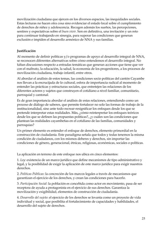 movilización ciudadana que ejercen en los diversos espacios, las inequidades sociales.
Estas lecturas no hacen otra cosa sino evidenciar el estado local sobre el cumplimiento
de derechos de niñez y adolescencia. Recogen además los sueños, las percepciones,
sentires y expectativas sobre el buen vivir. Son en definitiva, una invitación y un reto
para continuar trabajando en sinergia, para superar las condiciones que generan
exclusión e impiden el desarrollo armónico de NNA y sus familias.
Justificación
Al momento de definir políticas y/o programas de apoyo al desarrollo integral de NNA,
se reconocen diferentes alternativas sobre cómo entendemos el desarrollo integral. No
faltan discusiones respecto a entradas temáticas que generan acciones que tiene que ver
con el maltrato, la educación, la salud, la economía de los progenitores, a los procesos de
movilización ciudadana, trabajo infantil, entre otros.
Al abordar el análisis de estos temas, las condiciones socio políticas del cantón Cayambe
nos llevan a la encrucijada de lo cultural, esfera de importancia radical al momento de
entender las prácticas y estructuras sociales, que entretejen las relaciones de los
diferentes actores y sujetos que construyen el cotidiano a nivel familiar, comunitario,
parroquial y cantonal.
Es de gran importancia abordar el análisis de estas relaciones, entendiendo como un
proceso de diálogo de saberes, que permite fortalecer no solo las formas de trabajo de la
institucionalidad, sino ante todo recrear-resignificar los enfoques desde los que se
pretende interpretar estas realidades. Más, ¿cómo reinterpretar los enfoques teóricos
desde los que se definen las propuestas políticas?, ¿y cuáles son las condiciones que
plantean las realidades cayambeñas en el cotidiano de las familias, comunidades y
parroquias?
Un primer elemento es entender el enfoque de derechos, elemento primordial en la
construcción de ciudadanía. Este paradigma señala que todos y todas tenemos la misma
condición de ciudadanos, con los mismos deberes y derechos, sin importar las
condiciones de género, generacional, étnicas, religiosas, económicas, sociales o políticas.
La aplicación en terreno de este enfoque nos ubica en cinco elementos:
1. Ley: existencia de un marco jurídico que define mecanismos de tipo administrativo y
legal, y la posibilidad de exigir la aplicación de este marco jurídico para exigir nuestros
derechos.
2. Políticas Públicas: la concreción de los marcos legales a través de mecanismos que
garantizan el ejercicio de los derechos, y crean las condiciones para hacerlo.
3. Participación Social: la población es concebida como actor en movimiento, pasa de ser
receptora de ayuda a protagonista en el ejercicio de sus derechos. Garantiza la
movilización y exigibilidad, elementos de construcción de ciudadanía.
4. Desarrollo del sujeto: el ejercicio de los derechos se levanta como un proyecto de vida
individual y social, que posibilita el fortalecimiento de capacidades y habilidades, el
desarrollo del sujeto de derechos.

25

 