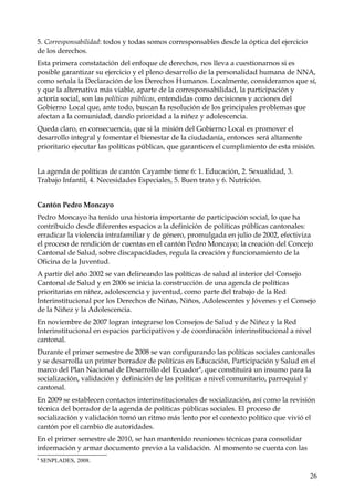 5. Corresponsabilidad: todos y todas somos corresponsables desde la óptica del ejercicio
de los derechos.
Esta primera constatación del enfoque de derechos, nos lleva a cuestionarnos si es
posible garantizar su ejercicio y el pleno desarrollo de la personalidad humana de NNA,
como señala la Declaración de los Derechos Humanos. Localmente, consideramos que sí,
y que la alternativa más viable, aparte de la corresponsabilidad, la participación y
actoría social, son las políticas públicas, entendidas como decisiones y acciones del
Gobierno Local que, ante todo, buscan la resolución de los principales problemas que
afectan a la comunidad, dando prioridad a la niñez y adolescencia.
Queda claro, en consecuencia, que si la misión del Gobierno Local es promover el
desarrollo integral y fomentar el bienestar de la ciudadanía, entonces será altamente
prioritario ejecutar las políticas públicas, que garanticen el cumplimiento de esta misión.
La agenda de políticas de cantón Cayambe tiene 6: 1. Educación, 2. Sexualidad, 3.
Trabajo Infantil, 4. Necesidades Especiales, 5. Buen trato y 6. Nutrición.
Cantón Pedro Moncayo
Pedro Moncayo ha tenido una historia importante de participación social, lo que ha
contribuido desde diferentes espacios a la definición de políticas públicas cantonales:
erradicar la violencia intrafamiliar y de género, promulgada en julio de 2002, efectiviza
el proceso de rendición de cuentas en el cantón Pedro Moncayo; la creación del Concejo
Cantonal de Salud, sobre discapacidades, regula la creación y funcionamiento de la
Oficina de la Juventud.
A partir del año 2002 se van delineando las políticas de salud al interior del Consejo
Cantonal de Salud y en 2006 se inicia la construcción de una agenda de políticas
prioritarias en niñez, adolescencia y juventud, como parte del trabajo de la Red
Interinstitucional por los Derechos de Niñas, Niños, Adolescentes y Jóvenes y el Consejo
de la Niñez y la Adolescencia.
En noviembre de 2007 logran integrarse los Consejos de Salud y de Niñez y la Red
Interinstitucional en espacios participativos y de coordinación interinstitucional a nivel
cantonal.
Durante el primer semestre de 2008 se van configurando las políticas sociales cantonales
y se desarrolla un primer borrador de políticas en Educación, Participación y Salud en el
marco del Plan Nacional de Desarrollo del Ecuador 6, que constituirá un insumo para la
socialización, validación y definición de las políticas a nivel comunitario, parroquial y
cantonal.
En 2009 se establecen contactos interinstitucionales de socialización, así como la revisión
técnica del borrador de la agenda de políticas públicas sociales. El proceso de
socialización y validación tomó un ritmo más lento por el contexto político que vivió el
cantón por el cambio de autoridades.
En el primer semestre de 2010, se han mantenido reuniones técnicas para consolidar
información y armar documento previo a la validación. Al momento se cuenta con las
6

SENPLADES, 2008.

26

 