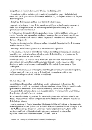 tres políticas en niñez: 1. Educación, 2. Salud y 3. Participación.
1 Agenda de políticas sociales a nivel nacional en relación a niñas y trabajo infantil
construida participativamente. Proceso de socialización y trabajo en ordenanzas, lugares
de investigación.
1 Estrategia de incidencia política en el ámbito local ejecutada.
La estrategia junto con el plan de incidencia permitió que se implemente un proyecto
social donde las políticas son los referentes para la implementación y para su
generalización a nivel nacional.
Se fortalecieron dos equipos locales para el diseño de políticas públicas, uno para el
cantón Cayambe y otro para el cantón Pedro Moncayo, los que se han convertido en
líderes en la construcción de cada una de las políticas contempladas en la agenda,
durante este periodo.
Asimismo estos equipos han sido quienes han potenciado la participación de actores a
nivel comunitario, NNA.
1 Estrategia de incidencia política en el ámbito nacional ejecutado.
Se ha concretado mesas de concertación y se han definido prioridades para consolidar
las evidencias y potenciar el aprendizaje a partir de la difusión y la organización de
eventos de socialización y monitoreo.
Se han fortalecido las alianzas con el Ministerio de Educación, Subsecretaría de Diálogo
Intercultural, Dirección Nacional Intercultural Bilingüe, con los cuales se están
diseñando acciones de implementación del Plan Decenal de Educación y su Plan
Estratégico7.
Las evidencias alcanzadas como logros, metodologías exitosas, procesos investigativos,
etcétera, sirven de referencia para la definición de estrategias y políticas que
fundamenten la generalización de los aprendizajes.
Trabajo en Asocio
Juntos Liderando consolidó su trabajo en asocio, fortaleciendo redes, mesas de
concertación a nivel local y nacional en Educación Intercultural Bilingüe, considerando
que dentro de este sistema están insertos las niñas y los niños con mayores
vulnerabilidades para insertarse en el mercado laboral prematuramente y ser víctimas
de redes de explotación laboral y sexual.
Se han consolidado los organismos del sistema de protección desde una vinculación
directa en el desarrollo de sus competencias mediante reuniones y talleres en el marco
de trabajo en alianza.
Los aliados desde el Estado han sido el Ministerio de Educación desde la Subsecretaría
de Dialogo Intercultural y Dirección Nacional de Educación Intercultural Bilingüe, MIES
–INFA, Ministerio de Relaciones Laborales; y como organismos clave, tanto en la
implementación de políticas institucionales como rectores de la misma, las
organizaciones internacionales como OIT, Unicef, Unesco.
7

Anexo 6, Plan Estratégico Dirección de Educación Intercultural Bilingüe.

27

 