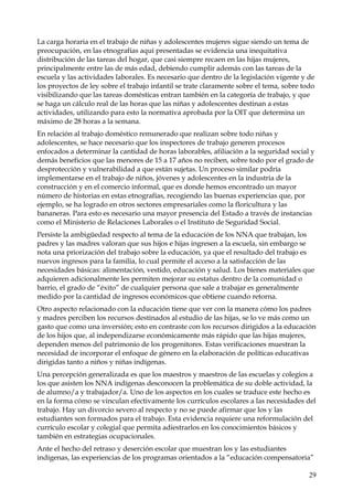 La carga horaria en el trabajo de niñas y adolescentes mujeres sigue siendo un tema de
preocupación, en las etnografías aquí presentadas se evidencia una inequitativa
distribución de las tareas del hogar, que casi siempre recaen en las hijas mujeres,
principalmente entre las de más edad, debiendo cumplir además con las tareas de la
escuela y las actividades laborales. Es necesario que dentro de la legislación vigente y de
los proyectos de ley sobre el trabajo infantil se trate claramente sobre el tema, sobre todo
visibilizando que las tareas domésticas entran también en la categoría de trabajo, y que
se haga un cálculo real de las horas que las niñas y adolescentes destinan a estas
actividades, utilizando para esto la normativa aprobada por la OIT que determina un
máximo de 28 horas a la semana.
En relación al trabajo doméstico remunerado que realizan sobre todo niñas y
adolescentes, se hace necesario que los inspectores de trabajo generen procesos
enfocados a determinar la cantidad de horas laborables, afiliación a la seguridad social y
demás beneficios que las menores de 15 a 17 años no reciben, sobre todo por el grado de
desprotección y vulnerabilidad a que están sujetas. Un proceso similar podría
implementarse en el trabajo de niños, jóvenes y adolescentes en la industria de la
construcción y en el comercio informal, que es donde hemos encontrado un mayor
número de historias en estas etnografías, recogiendo las buenas experiencias que, por
ejemplo, se ha logrado en otros sectores empresariales como la floricultura y las
bananeras. Para esto es necesario una mayor presencia del Estado a través de instancias
como el Ministerio de Relaciones Laborales o el Instituto de Seguridad Social.
Persiste la ambigüedad respecto al tema de la educación de los NNA que trabajan, los
padres y las madres valoran que sus hijos e hijas ingresen a la escuela, sin embargo se
nota una priorización del trabajo sobre la educación, ya que el resultado del trabajo es
nuevos ingresos para la familia, lo cual permite el acceso a la satisfacción de las
necesidades básicas: alimentación, vestido, educación y salud. Los bienes materiales que
adquieren adicionalmente les permiten mejorar su estatus dentro de la comunidad o
barrio, el grado de “éxito” de cualquier persona que sale a trabajar es generalmente
medido por la cantidad de ingresos económicos que obtiene cuando retorna.
Otro aspecto relacionado con la educación tiene que ver con la manera cómo los padres
y madres perciben los recursos destinados al estudio de las hijas, se lo ve más como un
gasto que como una inversión; esto en contraste con los recursos dirigidos a la educación
de los hijos que, al independizarse económicamente más rápido que las hijas mujeres,
dependen menos del patrimonio de los progenitores. Estas verificaciones muestran la
necesidad de incorporar el enfoque de género en la elaboración de políticas educativas
dirigidas tanto a niños y niñas indígenas.
Una percepción generalizada es que los maestros y maestros de las escuelas y colegios a
los que asisten los NNA indígenas desconocen la problemática de su doble actividad, la
de alumno/a y trabajador/a. Uno de los aspectos en los cuales se traduce este hecho es
en la forma cómo se vinculan efectivamente los currículos escolares a las necesidades del
trabajo. Hay un divorcio severo al respecto y no se puede afirmar que los y las
estudiantes son formados para el trabajo. Esta evidencia requiere una reformulación del
currículo escolar y colegial que permita adiestrarlos en los conocimientos básicos y
también en estrategias ocupacionales.
Ante el hecho del retraso y deserción escolar que muestran los y las estudiantes
indígenas, las experiencias de los programas orientados a la “educación compensatoria”
29

 