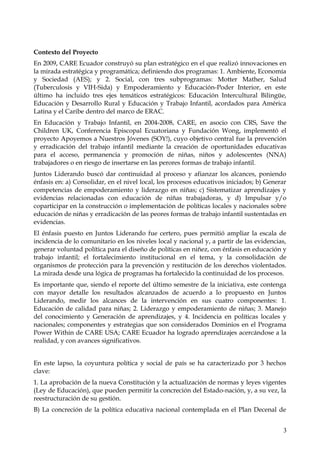 Contexto del Proyecto
En 2009, CARE Ecuador construyó su plan estratégico en el que realizó innovaciones en
la mirada estratégica y programática; definiendo dos programas: 1. Ambiente, Economía
y Sociedad (AES); y 2. Social, con tres subprogramas: Motter Mather, Salud
(Tuberculosis y VIH-Sida) y Empoderamiento y Educación-Poder Interior, en este
último ha incluido tres ejes temáticos estratégicos: Educación Intercultural Bilingüe,
Educación y Desarrollo Rural y Educación y Trabajo Infantil, acordados para América
Latina y el Caribe dentro del marco de ERAC.
En Educación y Trabajo Infantil, en 2004-2008, CARE, en asocio con CRS, Save the
Children UK, Conferencia Episcopal Ecuatoriana y Fundación Wong, implementó el
proyecto Apoyemos a Nuestros Jóvenes (SOY!), cuyo objetivo central fue la prevención
y erradicación del trabajo infantil mediante la creación de oportunidades educativas
para el acceso, permanencia y promoción de niñas, niños y adolescentes (NNA)
trabajadores o en riesgo de insertarse en las perores formas de trabajo infantil.
Juntos Liderando buscó dar continuidad al proceso y afianzar los alcances, poniendo
énfasis en: a) Consolidar, en el nivel local, los procesos educativos iniciados; b) Generar
competencias de empoderamiento y liderazgo en niñas; c) Sistematizar aprendizajes y
evidencias relacionadas con educación de niñas trabajadoras, y d) Impulsar y/o
coparticipar en la construcción o implementación de políticas locales y nacionales sobre
educación de niñas y erradicación de las peores formas de trabajo infantil sustentadas en
evidencias.
El énfasis puesto en Juntos Liderando fue certero, pues permitió ampliar la escala de
incidencia de lo comunitario en los niveles local y nacional y, a partir de las evidencias,
generar voluntad política para el diseño de políticas en niñez, con énfasis en educación y
trabajo infantil; el fortalecimiento institucional en el tema, y la consolidación de
organismos de protección para la prevención y restitución de los derechos violentados.
La mirada desde una lógica de programas ha fortalecido la continuidad de los procesos.
Es importante que, siendo el reporte del último semestre de la iniciativa, este contenga
con mayor detalle los resultados alcanzados de acuerdo a lo propuesto en Juntos
Liderando, medir los alcances de la intervención en sus cuatro componentes: 1.
Educación de calidad para niñas; 2. Liderazgo y empoderamiento de niñas; 3. Manejo
del conocimiento y Generación de aprendizajes, y 4. Incidencia en políticas locales y
nacionales; componentes y estrategias que son considerados Dominios en el Programa
Power Within de CARE USA; CARE Ecuador ha logrado aprendizajes acercándose a la
realidad, y con avances significativos.
En este lapso, la coyuntura política y social de país se ha caracterizado por 3 hechos
clave:
1. La aprobación de la nueva Constitución y la actualización de normas y leyes vigentes
(Ley de Educación), que pueden permitir la concreción del Estado-nación, y, a su vez, la
reestructuración de su gestión.
B) La concreción de la política educativa nacional contemplada en el Plan Decenal de
3

 