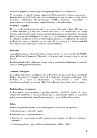 Educación; la priorización de asignaciones presupuestarias y de cooperación.
C) La entrada en vigor del Código Orgánico de Ordenamiento Territorial, Autonomía y
Descentralización (COOTAD), que busca la descentralización, así como el trabajo de los
Gobiernos Autónomos Descentralizados (GADS), Gobiernos municipales y
parroquiales, y la reasignación de responsabilidades en la acción social.
Cobertura Geográfica
El proyecto Juntos Liderando incidió en los cantones Cayambe y Pedro Moncayo con
acciones concretas que vinculan políticas educativas y de erradicación del trabajo
infantil, en los ámbitos local y nacional, dinamizando espacios de discusión e incidencia
políticas que garanticen el ejercicio del derecho a la educación de niñas y niños en riesgo
de trabajar o insertos en el mercado laboral; fortaleciendo a los organismos del Sistema
de Protección para la restitución de derechos y la prevención y a la institucionalidad
local para que dé una respuesta efectiva a las problemáticas.
Población
A nivel local, Juntos Liderando incide de manera directa en una población de 892 (435
niñas, 457 niños), 67 docentes, 329 familias y 100 autoridades y tomadores de decisiones
locales.
En el nivel nacional se trabaja con actores clave y tomadores de decisiones, a partir de
alianzas estratégicas institucionales.
Alianzas Estratégicas
Se establecieron asocios estratégicos con el Ministerio de Educación, Subsecretaría de
Diálogo Intercultural, Dirección Nacional de Educación Intercultural Bilingüe, OIT,
Concejos de la Niñez y Adolescencia —a nivel nacional y local—, redes
interinstitucionales de derechos de NNA, Unicef, Unesco, Esquel, entre otras entidades.
Participantes de los procesos
La Intervención toma en cuenta la participación directa de NNA, familias, docentes,
autoridades cantonales y nacionales; busca que las instituciones rectoras de la política
pública asuman el reto de liderar los procesos con el apoyo de las redes sociales.
Éxitos
Entre los logros del Proyecto, en el presente período se destacan los siguientes:
• Disminución de la deserción escolar.
• Incremento de la permanencia escolar.
• Docentes con competencias sociales, técnicas e interculturales acordes a necesidades y
contextos.
• Familias conscientes y apoyando en la educación de sus hijos e hijas.
4

 