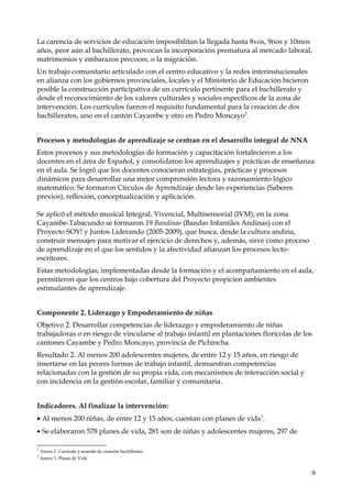 La carencia de servicios de educación imposibilitan la llegada hasta 8vos, 9nos y 10mos
años, peor aún al bachillerato, provocan la incorporación prematura al mercado laboral,
matrimonios y embarazos precoces, o la migración.
Un trabajo comunitario articulado con el centro educativo y la redes interinstucionales
en alianza con los gobiernos provinciales, locales y el Ministerio de Educación hicieron
posible la construcción participativa de un currículo pertinente para el bachillerato y
desde el reconocimiento de los valores culturales y sociales específicos de la zona de
intervención. Los currículos fueron el requisito fundamental para la creación de dos
bachilleratos, uno en el cantón Cayambe y otro en Pedro Moncayo2.
Procesos y metodologías de aprendizaje se centran en el desarrollo integral de NNA
Estos procesos y sus metodologías de formación y capacitación fortalecieron a los
docentes en el área de Español, y consolidaron los aprendizajes y prácticas de enseñanza
en el aula. Se logró que los docentes conocieran estrategias, prácticas y procesos
dinámicos para desarrollar una mejor comprensión lectora y razonamiento lógico
matemático. Se formaron Círculos de Aprendizaje desde las experiencias (Saberes
previos), reflexión, conceptualización y aplicación.
Se aplicó el método musical Integral, Vivencial, Multisensorial (IVM); en la zona
Cayambe-Tabacundo se formaron 19 Bandinas (Bandas Infantiles Andinas) con el
Proyecto SOY! y Juntos Liderando (2005-2009), que busca, desde la cultura andina,
construir mensajes para motivar el ejercicio de derechos y, además, sirve como proceso
de aprendizaje en el que los sentidos y la afectividad afianzan los procesos lectoescritores.
Estas metodologías, implementadas desde la formación y el acompañamiento en el aula,
permitieron que los centros bajo cobertura del Proyecto propicien ambientes
estimulantes de aprendizaje.
Componente 2. Liderazgo y Empoderamiento de niñas
Objetivo 2. Desarrollar competencias de liderazgo y empoderamiento de niñas
trabajadoras o en riesgo de vincularse al trabajo infantil en plantaciones florícolas de los
cantones Cayambe y Pedro Moncayo, provincia de Pichincha.
Resultado 2. Al menos 200 adolescentes mujeres, de entre 12 y 15 años, en riesgo de
insertarse en las peores formas de trabajo infantil, demuestran competencias
relacionadas con la gestión de su propia vida, con mecanismos de interacción social y
con incidencia en la gestión escolar, familiar y comunitaria.
Indicadores. Al finalizar la intervención:
• Al menos 200 niñas, de entre 12 y 15 años, cuentan con planes de vida3.
• Se elaboraron 578 planes de vida, 281 son de niñas y adolescentes mujeres, 297 de
2
3

Anexo 2. Currículo y acuerdo de creación bachillerato.
Anexo 3. Planes de Vida

9

 
