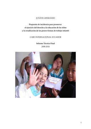 JUNTOS LIDERANDO
Propuesta de incidencia para promover
el ejercicio del derecho a la educación de las niñas
y la erradicación de las peores formas de trabajo infantil
CARE INTERNACIONAL ECUADOR
Informe Técnico Final
2008-2010

1

 