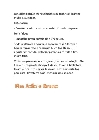 cansadosporque eram 05h00min da manhãe ficaram
muito assustados.
Beto falou:
- Eu estou muito cansado, vou dormir mais um pouco.
Lena falou:
- Eu também vou dormir mais um pouco.
Todosvoltaram a dormir, e acordaram as 10h00min.
Foram tomar café e comeram biscoitos. Depois
apostaram corrida. Beto tinha ganho a corrida e ficou
muito feliz.
Voltaram para casa e almoçaram, tinhaarroz e feijão. Eles
fizeram um grande almoço. E depoisforam à biblioteca,
leram vários livroslegais, levaram livros emprestados
para casa. Devolveram os livros em uma semana.
 