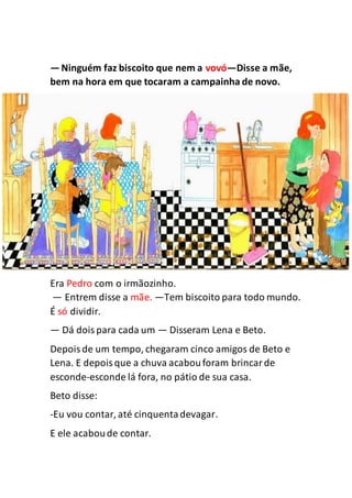—Ninguém faz biscoito que nem a vovó—Disse a mãe,
bem na hora em que tocaram a campainha de novo.
Era Pedro com o irmãozinho.
— Entrem disse a mãe. —Tem biscoito para todo mundo.
É só dividir.
— Dá doispara cada um — Disseram Lena e Beto.
Depoisde um tempo, chegaram cinco amigos de Beto e
Lena. E depoisque a chuva acabouforam brincarde
esconde-esconde lá fora, no pátio de sua casa.
Beto disse:
-Eu vou contar, até cinquentadevagar.
E ele acaboude contar.
 