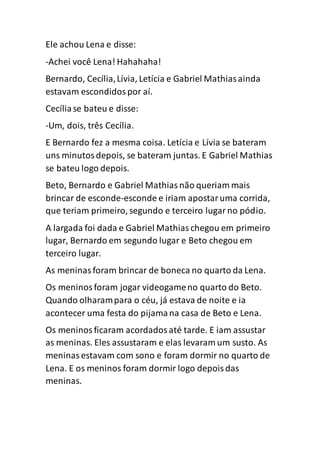 Ele achou Lena e disse:
-Achei você Lena! Hahahaha!
Bernardo, Cecília,Lívia, Letícia e Gabriel Mathiasainda
estavam escondidospor aí.
Cecíliase bateu e disse:
-Um, dois, três Cecília.
E Bernardo fez a mesma coisa. Letícia e Lívia se bateram
uns minutosdepois, se bateram juntas. E Gabriel Mathias
se bateu logo depois.
Beto, Bernardo e Gabriel Mathiasnão queriam mais
brincar de esconde-esconde e iriam apostaruma corrida,
que teriam primeiro, segundo e terceiro lugarno pódio.
A largada foi dada e Gabriel Mathiaschegou em primeiro
lugar, Bernardo em segundo lugar e Beto chegou em
terceiro lugar.
As meninasforam brincar de boneca no quarto da Lena.
Os meninosforam jogar videogameno quarto do Beto.
Quando olharampara o céu, já estava de noite e ia
acontecer uma festa do pijamana casa de Beto e Lena.
Os meninosficaram acordadosaté tarde. E iam assustar
as meninas. Eles assustaram e elas levaram um susto. As
meninasestavam com sono e foram dormir no quarto de
Lena. E os meninos foram dormir logo depoisdas
meninas.
 