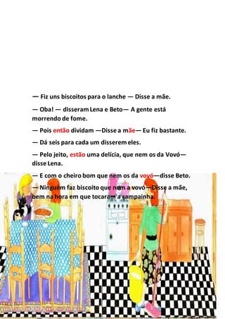 — Fiz uns biscoitos para o lanche — Disse a mãe.
— Oba! — disseramLena e Beto— A gente está
morrendo de fome.
— Pois então dividam —Disse a mãe— Eu fiz bastante.
— Dá seis para cada um disseremeles.
— Pelo jeito, estão uma delícia, que nem os da Vovó—
disse Lena.
— E com o cheiro bom que nem os da vovó—disse Beto.
— Ninguém faz biscoito que nem a vovó—Disse a mãe,
bem na hora em que tocaram a campainha.
 