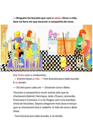 —Ninguém faz biscoito que nem a vovó—Disse a mãe,
bem na hora em que tocaram a campainha de novo.
Era Pedro com o irmãozinho.
— Entrem disse a mãe. —Tem biscoito para todo mundo.
É só dividir.
— Dá doispara cada um — Disseram Lena e Beto.
Tocaram a campainhae eram outros sete que se
chamavam Gabriel, Henrique, João, Chaves, Leonardo,
Franciane e Cassiano. E a vó chegou com uma bandeja
cheia de biscoitos. Depoischegaram mais duascrianças
que se chamavam Caio e Isabelle. A mãe de Lena e Beto
disse:
- Tem biscoito pra todo mundo, é só dividir.
 