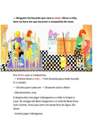 —Ninguém faz biscoito que nem a vovó—Disse a mãe,
bem na hora em que tocaram a campainha de novo.
Era Pedro com o irmãozinho.
— Entrem disse a mãe. —Tem biscoito para todo mundo.
É só dividir.
— Dá doispara cada um — Disseram Lena e Beto:
- Oba biscoitos, viva.
E depoiseles iam jogar videogame e a mãe ia limpara
casa. Os amigos de Beto chegaram e a irmã de Beto ficou
com ciúmes, ficou que nem um peixe fora da água. Ela
disse:
- Vamos jogar videogame.
 