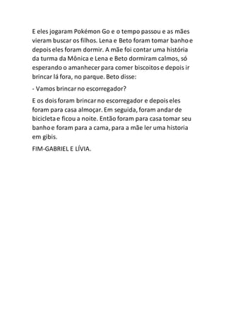 E eles jogaram Pokémon Go e o tempo passou e as mães
vieram buscar os filhos. Lena e Beto foram tomar banhoe
depoiseles foram dormir. A mãe foi contar uma história
da turma da Mônica e Lena e Beto dormiram calmos, só
esperando o amanhecer para comer biscoitose depois ir
brincar lá fora, no parque. Beto disse:
- Vamos brincarno escorregador?
E os doisforam brincarno escorregador e depoiseles
foram para casa almoçar. Em seguida, foram andarde
bicicletae ficou a noite. Então foram para casa tomar seu
banhoe foram para a cama, para a mãe ler uma historia
em gibis.
FIM-GABRIEL E LÍVIA.
 