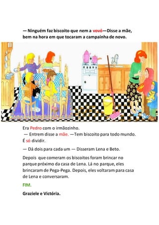 —Ninguém faz biscoito que nem a vovó—Disse a mãe,
bem na hora em que tocaram a campainha de novo.
Era Pedro com o irmãozinho.
— Entrem disse a mãe. —Tem biscoito para todo mundo.
É só dividir.
— Dá doispara cada um — Disseram Lena e Beto.
Depois que comeram os biscoitos foram brincar no
parque próximo da casa de Lena. Lá no parque, eles
brincaram de Pega-Pega. Depois, eles voltaram para casa
de Lena e conversaram.
Graziele e Victória.
 