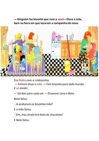—Ninguém faz biscoito que nem a vovó—Disse a mãe,
bem na hora em que tocaram a campainha de novo.
Era Pedro com o irmãozinho.
— Entrem disse a mãe. —Tem biscoito para todo mundo.
É só dividir.
— Dá doispara cada um — Disseram Lena e Beto.
Beto falou:
- Já acabaram os biscoitosmãe?
E a mãe falou:
- Sim, mas ainda tem bolo de chocolate!
E Beto falou:
 