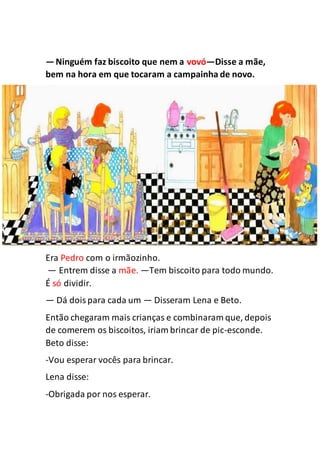 —Ninguém faz biscoito que nem a vovó—Disse a mãe,
bem na hora em que tocaram a campainha de novo.
Era Pedro com o irmãozinho.
— Entrem disse a mãe. —Tem biscoito para todo mundo.
É só dividir.
— Dá doispara cada um — Disseram Lena e Beto.
Então chegaram mais crianças e combinaram que, depois
de comerem os biscoitos, iriam brincar de pic-esconde.
Beto disse:
-Vou esperar vocês para brincar.
Lena disse:
-Obrigada por nos esperar.
 
